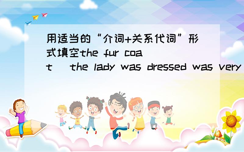 用适当的“介词+关系代词”形式填空the fur coat _the lady was dressed was very expensive.it is family of eight children,all_are stundying music.the family_i stayed in rome is coming to england soon.he has written a book,the name_i have