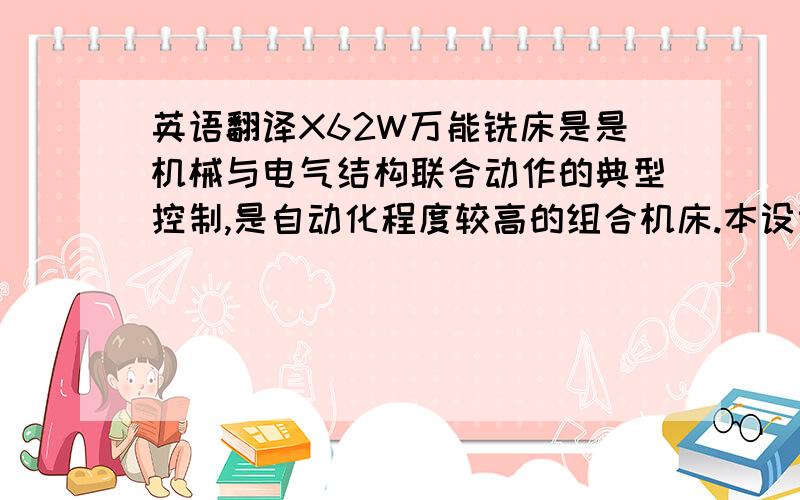 英语翻译X62W万能铣床是是机械与电气结构联合动作的典型控制,是自动化程度较高的组合机床.本设计介绍了自动铣床PLC控制系统设计方案,并且叙述了铣床运行的基本原理、PLC的基本原理、PLC