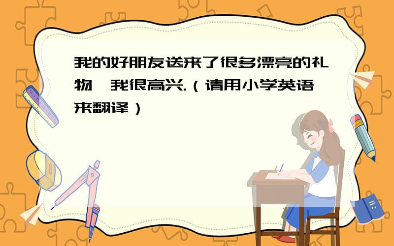 我的好朋友送来了很多漂亮的礼物,我很高兴.（请用小学英语来翻译）