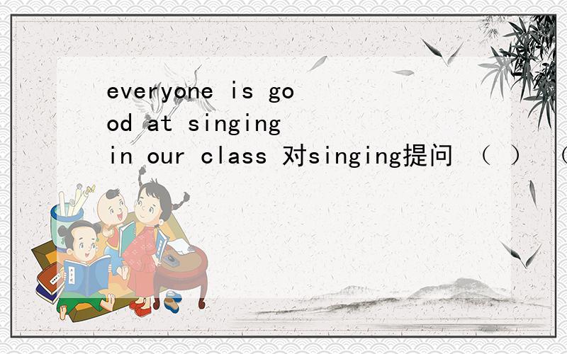 everyone is good at singing in our class 对singing提问 （ ） （） everyone good at in your class?