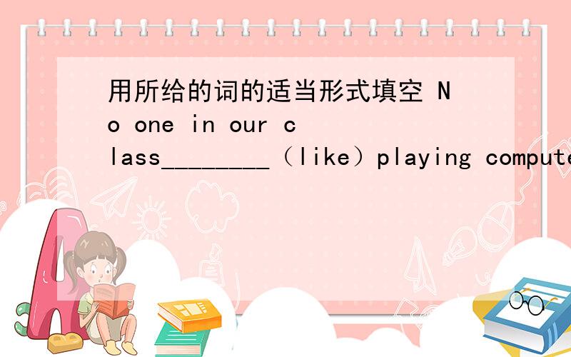 用所给的词的适当形式填空 No one in our class________（like）playing computer games.