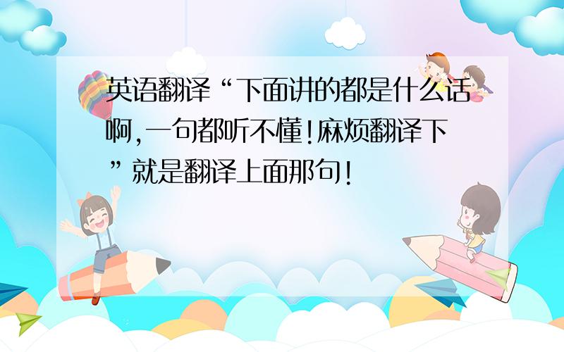 英语翻译“下面讲的都是什么话啊,一句都听不懂!麻烦翻译下”就是翻译上面那句!