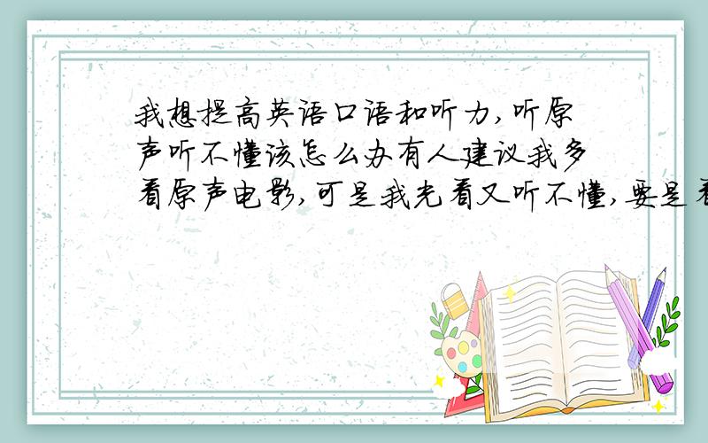 我想提高英语口语和听力,听原声听不懂该怎么办有人建议我多看原声电影,可是我光看又听不懂,要是看字幕,又顾不上听英语,该怎么办?是不是不该看字幕?