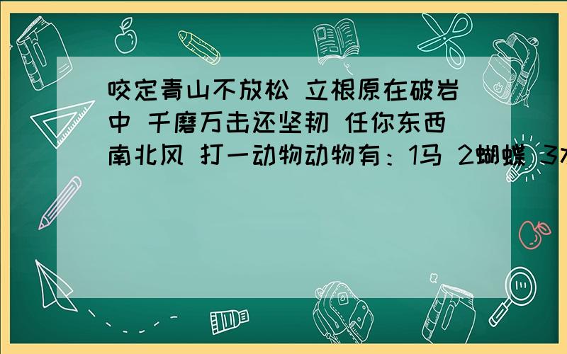 咬定青山不放松 立根原在破岩中 千磨万击还坚韧 任你东西南北风 打一动物动物有：1马 2蝴蝶 3水龙 4野猫 5骆驼 6鸡 7金鱼 8鹿 9仙鹤 10乌龟 11喜鹊 12大象 13蜘蛛 14蛇 15孔雀 16虎 17鹅 18燕子 19