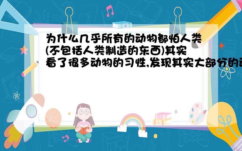 为什么几乎所有的动物都怕人类(不包括人类制造的东西)其实看了很多动物的习性,发现其实大部分的动物都很怕人类,当然这里不包括所谓人类的智慧,也不包括人类制造出来的那些东东,动物