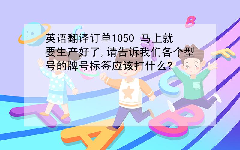 英语翻译订单1050 马上就要生产好了,请告诉我们各个型号的牌号标签应该打什么?