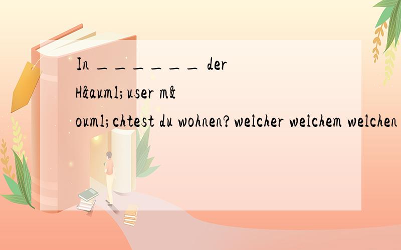 In ______ der Häuser möchtest du wohnen?welcher welchem welchen welche