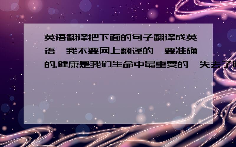 英语翻译把下面的句子翻译成英语,我不要网上翻译的,要准确的.健康是我们生命中最重要的,失去了健康生活就没意义了.想得到健康就要做到以下三点,第一：多运动,多参加体育锻炼,每天坚