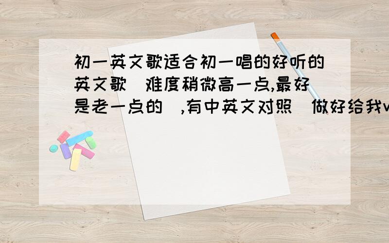 初一英文歌适合初一唱的好听的英文歌（难度稍微高一点,最好是老一点的）,有中英文对照（做好给我word文档加上音乐的）,要激情澎湃的,不要扭扭捏捏的；能调动全班都唱,且男女都能唱的,