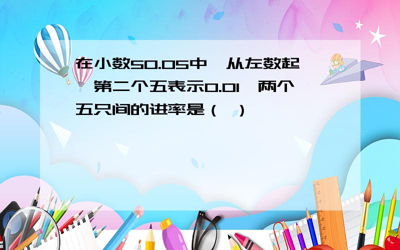 在小数50.05中,从左数起,第二个五表示0.01,两个五只间的进率是（ ）