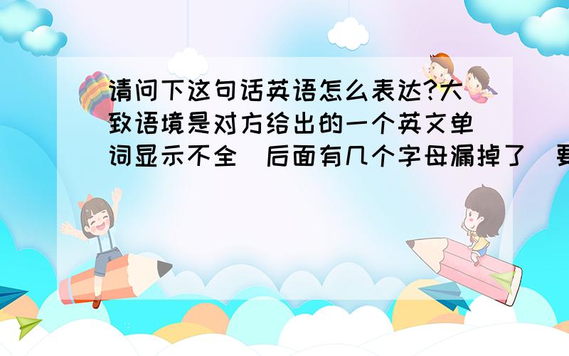 请问下这句话英语怎么表达?大致语境是对方给出的一个英文单词显示不全（后面有几个字母漏掉了）要翻译的是：请帮忙补全英文单词,也可以说是请提供一下完整的英文单词