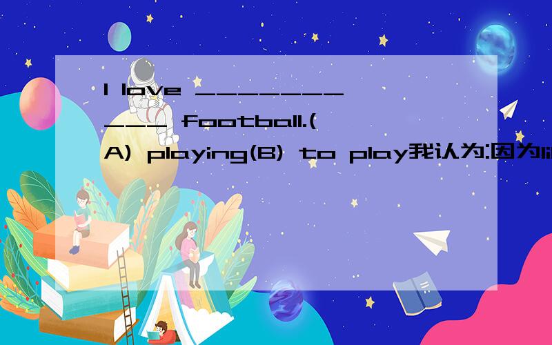 I love __________ football.(A) playing(B) to play我认为:因为like 后面可以加to do 或 doing ,所以我认为love 也一样但是这道题目是单选题.请问该选哪个?