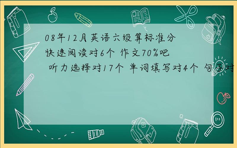 08年12月英语六级算标准分快速阅读对6个 作文70%吧 听力选择对17个 单词填写对4个 句子对一个 阅读第一篇对3个 后面两篇对7个 完型对12个 翻译对1个