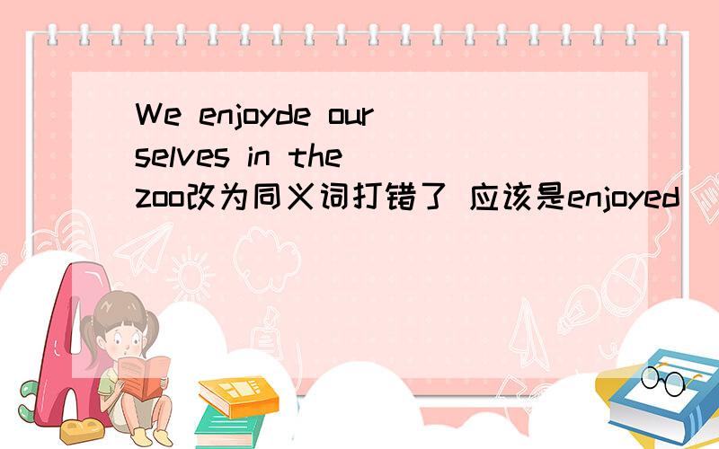 We enjoyde ourselves in the zoo改为同义词打错了 应该是enjoyed