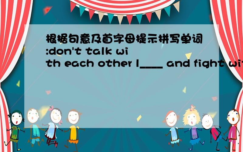 根据句意及首字母提示拼写单词:don't talk with each other l____ and fight with each other in class