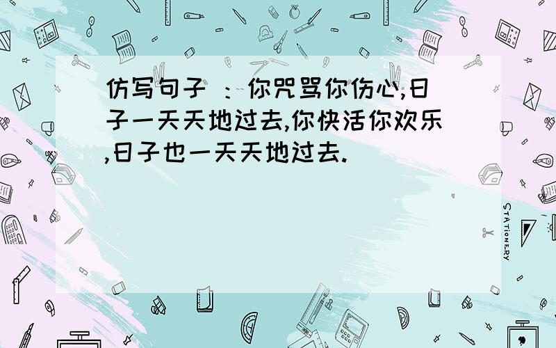 仿写句子 ：你咒骂你伤心,日子一天天地过去,你快活你欢乐,日子也一天天地过去.