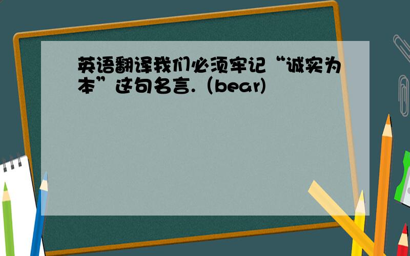 英语翻译我们必须牢记“诚实为本”这句名言.（bear)