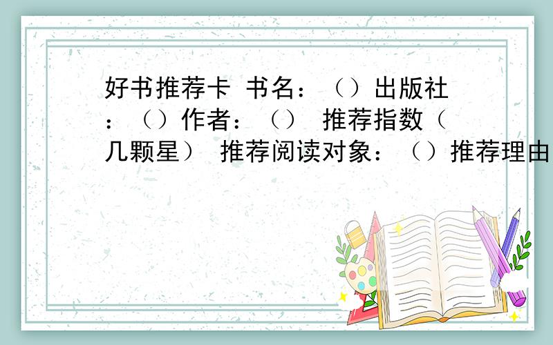 好书推荐卡 书名：（）出版社：（）作者：（） 推荐指数（几颗星） 推荐阅读对象：（）推荐理由：读书随想