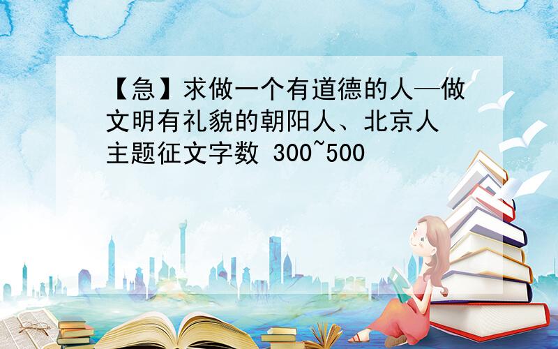 【急】求做一个有道德的人—做文明有礼貌的朝阳人、北京人 主题征文字数 300~500