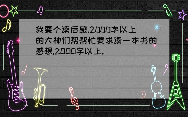 我要个读后感,2000字以上的大神们帮帮忙要求读一本书的感想,2000字以上.