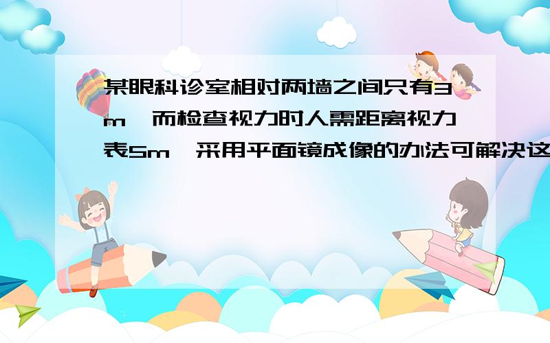 某眼科诊室相对两墙之间只有3m,而检查视力时人需距离视力表5m,采用平面镜成像的办法可解决这一难题.将视力表挂在一面墙上,人背向视力表去看对面墙上平面镜中视力表的像,被检查者应距