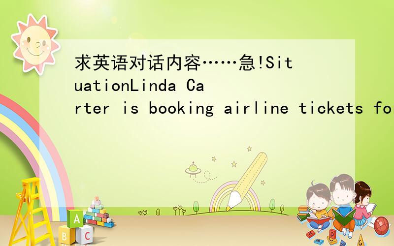 求英语对话内容……急!SituationLinda Carter is booking airline tickets for her boss and herself to attend an industrial exhibition in Toronto.The travel agent is asking her about the destination,travelers' name,one-way or round-trip,and the