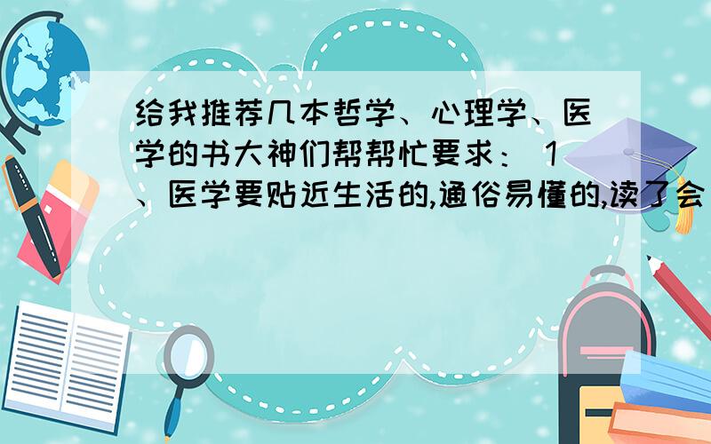 给我推荐几本哲学、心理学、医学的书大神们帮帮忙要求： 1、医学要贴近生活的,通俗易懂的,读了会自我调理就好,最好是中医 2、心理学要实用的,别太专业,能帮助一个初入社会的年轻人与