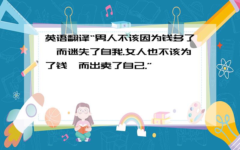 英语翻译“男人不该因为钱多了,而迷失了自我.女人也不该为了钱,而出卖了自己.”