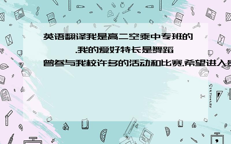 英语翻译我是高二空乘中专班的***.我的爱好特长是舞蹈,曾参与我校许多的活动和比赛.希望进入贵公司是我从小的理想.要人工的不要网页的！比较口语话，面试用阿。随便能给我加点就更好