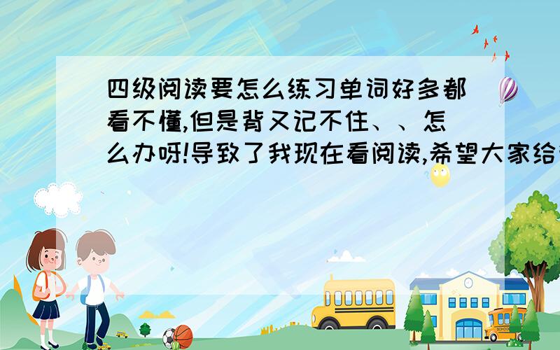 四级阅读要怎么练习单词好多都看不懂,但是背又记不住、、怎么办呀!导致了我现在看阅读,希望大家给我点建议和意见,