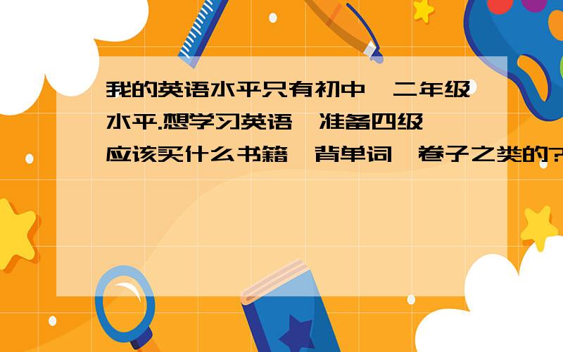 我的英语水平只有初中一二年级水平.想学习英语,准备四级,应该买什么书籍,背单词、卷子之类的?