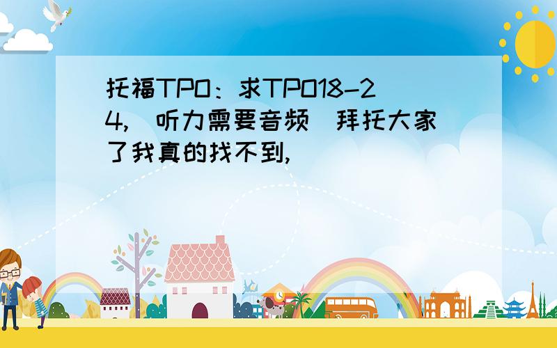 托福TPO：求TPO18-24,（听力需要音频）拜托大家了我真的找不到,