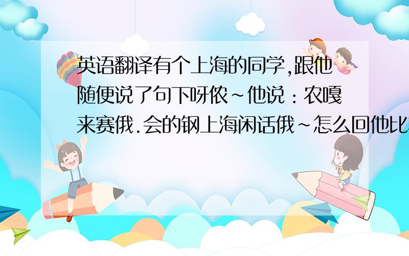 英语翻译有个上海的同学,跟他随便说了句下呀侬~他说：农嘎来赛俄.会的钢上海闲话俄~怎么回他比较好,也用上海话~