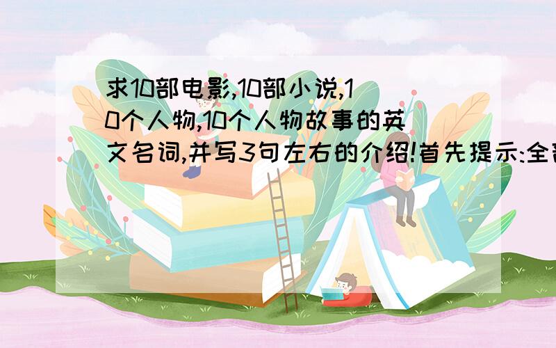 求10部电影,10部小说,10个人物,10个人物故事的英文名词,并写3句左右的介绍!首先提示:全部要用英文.电影介绍格式:这是一部***(什么类的)电影.主要讲了(故事尽量用简单常见的单词).小说介绍