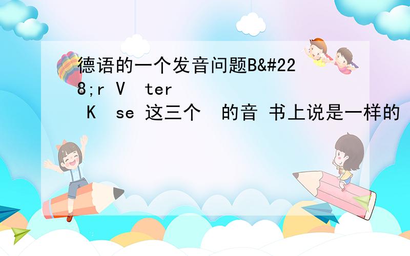 德语的一个发音问题Bär Väter Käse 这三个ä的音 书上说是一样的 可是 Bär发音和英语熊差不多 是一个“诶”的音 Väter就是一个大口的“啊”的音 而Käse就变成了类似“A