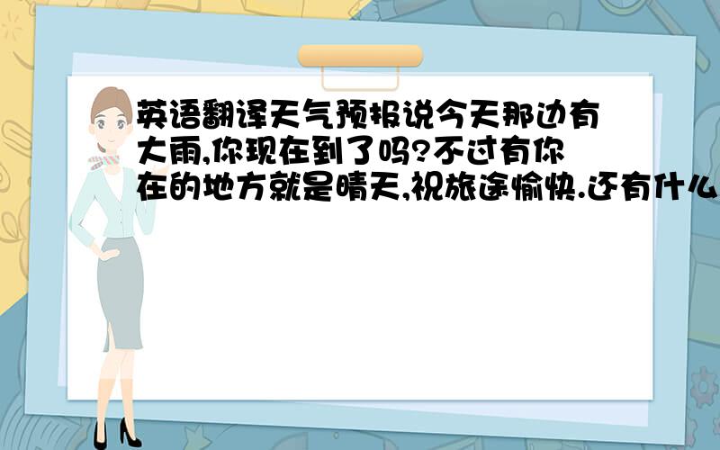 英语翻译天气预报说今天那边有大雨,你现在到了吗?不过有你在的地方就是晴天,祝旅途愉快.还有什么时候我才能看到你这次的行程视频啊?好希望快点看到再补充一句可以看到那个视频吗？