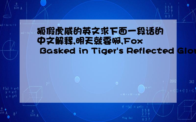 狐假虎威的英文求下面一段话的中文解释,明天就要啊,Fox Basked in Tiger's Reflected Glory A tiger caught a fox in a forest,and was just about to eat it,when the fox said,'You mustn't eat me.I was sent by Heaven to rule the animals.