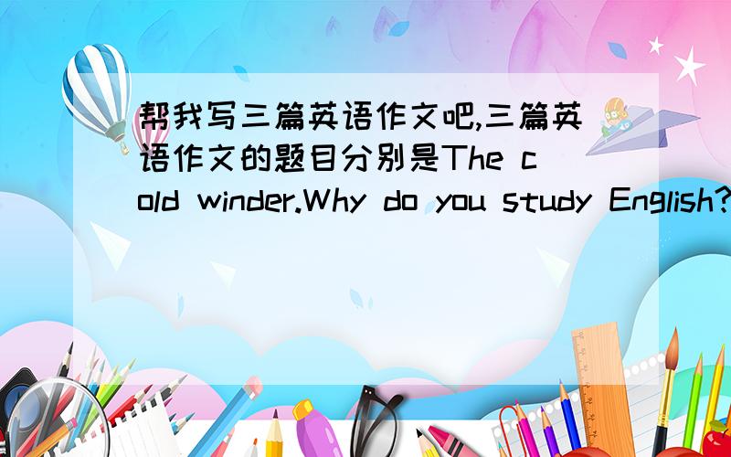 帮我写三篇英语作文吧,三篇英语作文的题目分别是The cold winder.Why do you study English?We have only are earth.第一个题目是 The cold winter。第二个是 Why do you study English？第三个是 We have only one earth。