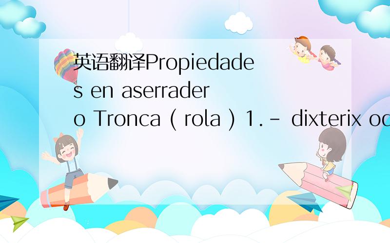 英语翻译Propiedades en aserradero Tronca ( rola ) 1.- dixterix oderata (cumaru,Almendrillo negro) Madera Dura.2.- Apuleya leiocarpa (Garapa,Garapeira,Almendrillo Amarillo) Madera Dura3.- Tajibo,IPE,Madera Dura (esta especie es la mara de las made