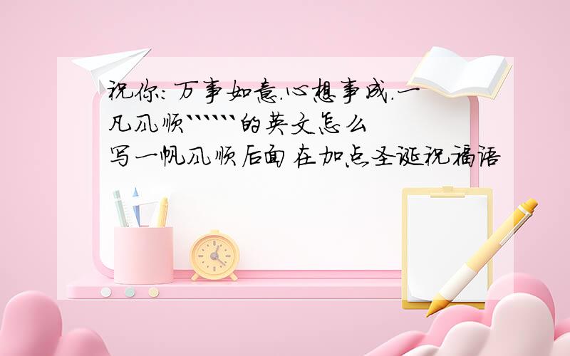 祝你：万事如意.心想事成.一凡风顺``````的英文怎么写一帆风顺后面在加点圣诞祝福语