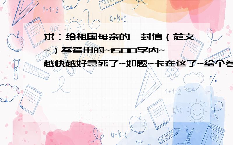 求：给祖国母亲的一封信（范文~）参考用的~1500字内~越快越好急死了~如题~卡在这了~给个参考下