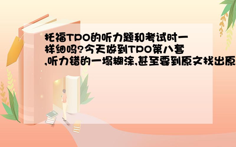 托福TPO的听力题和考试时一样细吗?今天做到TPO第八套,听力错的一塌糊涂,甚至要到原文找出原句仔细研磨才能搞明白正确选项是怎么回事.突然有种以前做语文阅读的感觉,比如说作者想表达