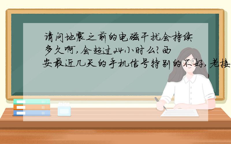 请问地震之前的电磁干扰会持续多久啊,会超过24小时么?西安最近几天的手机信号特别的不好,老接不上电话,会不会是电磁干扰啊