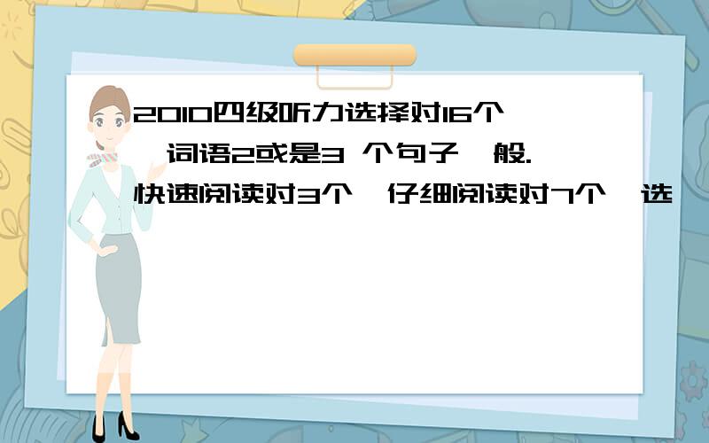 2010四级听力选择对16个,词语2或是3 个句子一般.快速阅读对3个,仔细阅读对7个,选