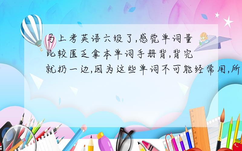 马上考英语六级了,感觉单词量比较匮乏拿本单词手册背,背完就扔一边,因为这些单词不可能经常用,所以根本就记不住,各位对记单词有何高见,与本人分享下,感激不尽~