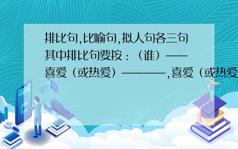 排比句,比喻句,拟人句各三句其中排比句要按：（谁）—— 喜爱（或热爱）————,喜爱（或热爱）————,喜爱（或热爱）————.的格式来写.尽量优美一点!