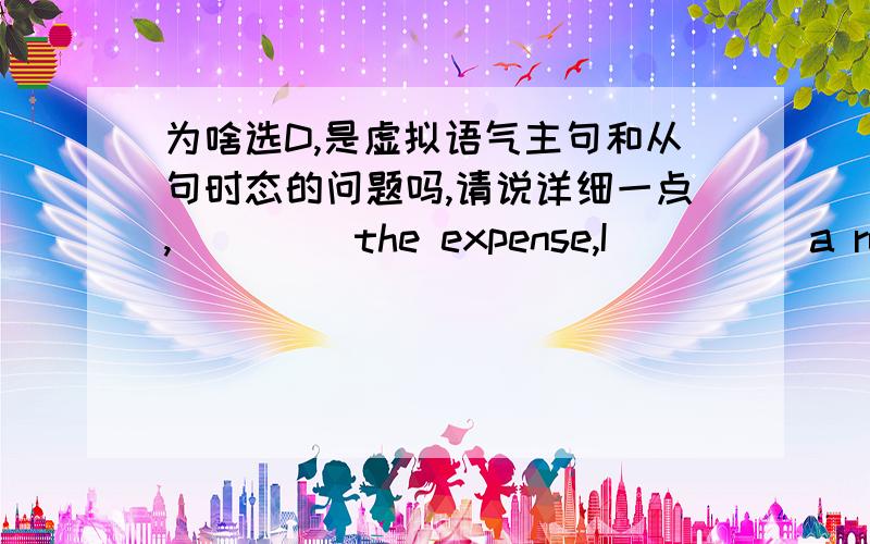 为啥选D,是虚拟语气主句和从句时态的问题吗,请说详细一点,____ the expense,I ____ a round-the-world tour.   A.Were it not … would take     B.If it were not… take   C.Weren't it for… w