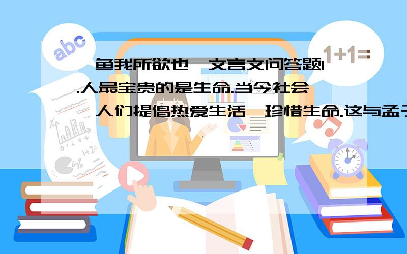 《鱼我所欲也》文言文问答题1.人最宝贵的是生命.当今社会,人们提倡热爱生活,珍惜生命.这与孟子“舍生取义”的观点矛盾吗?为什么?2.请就本文第二、三段的内容或写法写一段评注性文字.3.