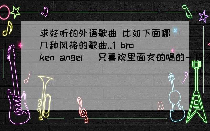 求好听的外语歌曲 比如下面哪几种风格的歌曲..1 broken angel (只喜欢里面女的唱的一段不喜欢合唱) 2 All I See3 pocketful of sunshine 4 Dirty talk就这些我喜欢的歌曲...如果有类似的..可以给我哟谢谢>_