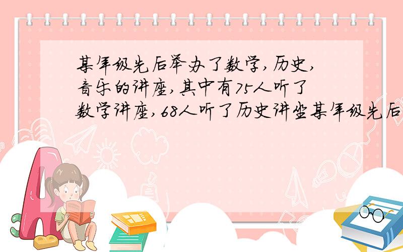 某年级先后举办了数学,历史,音乐的讲座,其中有75人听了数学讲座,68人听了历史讲坐某年级先后举办了数学,历史,音乐的讲座,其中有75人听了数学讲座,68人听了历史讲座,61听了音乐讲座,17人同